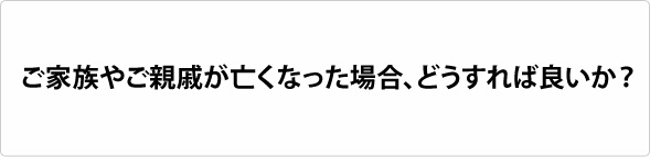 ご家族やご親戚が亡くなった場合、どうすれば良いか?